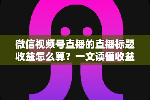 微信视频号直播的直播标题收益怎么算？一文读懂收益构成与标题优化技巧，助你直播变现更高效