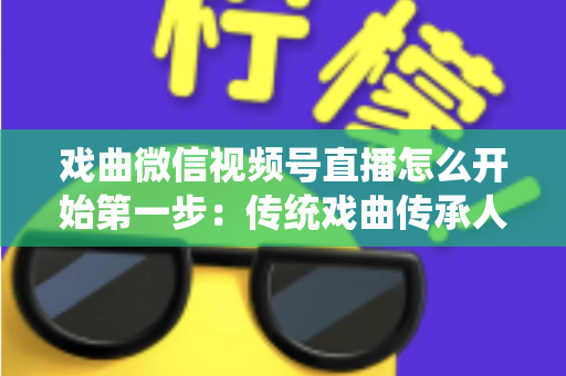戏曲微信视频号直播怎么开始第一步:传统戏曲传承人的直播入门全流程指南 戏曲微信视频号直播怎么开始第一步:传统戏曲传承人的直播入门全流程指南