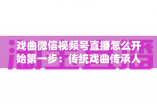 戏曲微信视频号直播怎么开始第一步:传统戏曲传承人的直播入门全流程指南 戏曲微信视频号直播怎么开始第一步:传统戏曲传承人的直播入门全流程指南