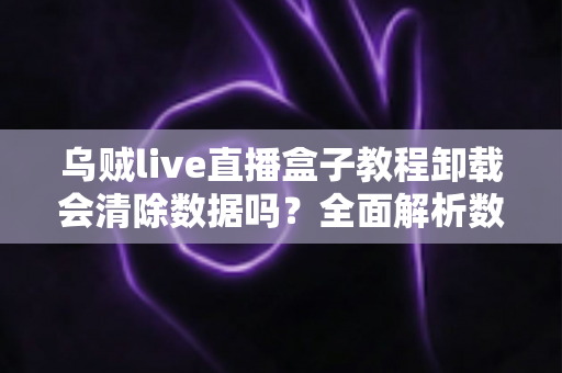 乌贼live直播盒子教程卸载会清除数据吗?全面解析数据保留机制与安全卸载全流程 乌贼live直播盒子教程卸载会清除数据吗?全面解析数据保留机制与安全卸载全流程