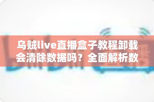乌贼live直播盒子教程卸载会清除数据吗？全面解析数据保留机制与安全卸载全流程