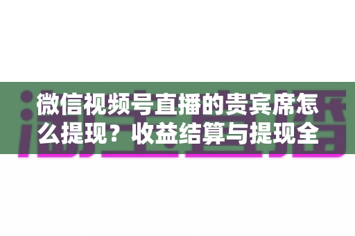 微信视频号直播的贵宾席怎么提现?收益结算与提现全流程一文讲清 微信视频号直播的贵宾席怎么提现?收益结算与提现全流程一文讲清