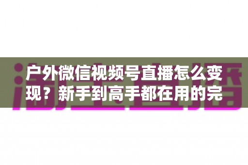 户外微信视频号直播怎么变现?新手到高手都在用的完整变现攻略 户外微信视频号直播怎么变现?新手到高手都在用的完整变现攻略