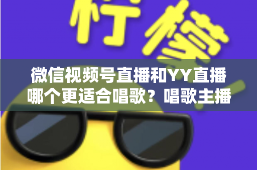 微信视频号直播和YY直播哪个更适合唱歌?唱歌主播平台选择深度解析指南 微信视频号直播和YY直播哪个更适合唱歌?唱歌主播平台选择深度解析指南