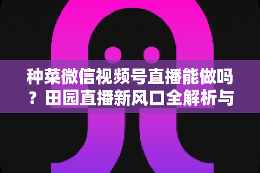 种菜微信视频号直播能做吗?田园直播新风口全解析与实操指南 种菜微信视频号直播能做吗?田园直播新风口全解析与实操指南