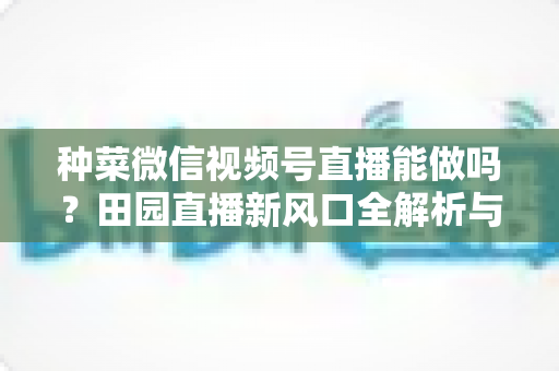 种菜微信视频号直播能做吗？田园直播新风口全解析与实操指南