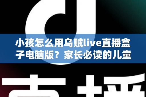 小孩怎么用乌贼live直播盒子电脑版?家长必读的儿童安全使用全攻略 小孩怎么用乌贼live直播盒子电脑版?家长必读的儿童安全使用全攻略
