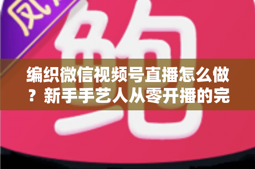 编织微信视频号直播怎么做？新手手艺人从零开播的完整实战指南