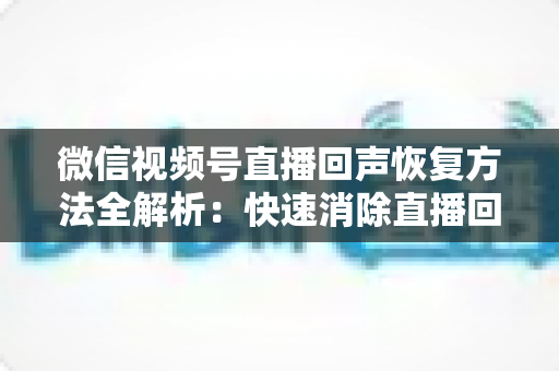 微信视频号直播回声恢复方法全解析:快速消除直播回声的实用指南 微信视频号直播回声恢复方法全解析:快速消除直播回声的实用指南