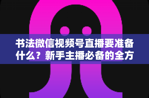 书法微信视频号直播要准备什么?新手主播必备的全方位准备清单与实操指南 书法微信视频号直播要准备什么?新手主播必备的全方位准备清单与实操指南