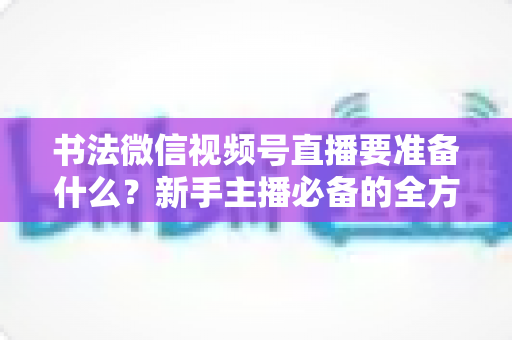 书法微信视频号直播要准备什么?新手主播必备的全方位准备清单与实操指南 书法微信视频号直播要准备什么?新手主播必备的全方位准备清单与实操指南