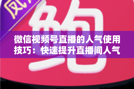 微信视频号直播的人气使用技巧：快速提升直播间人气与转化率的实战指南