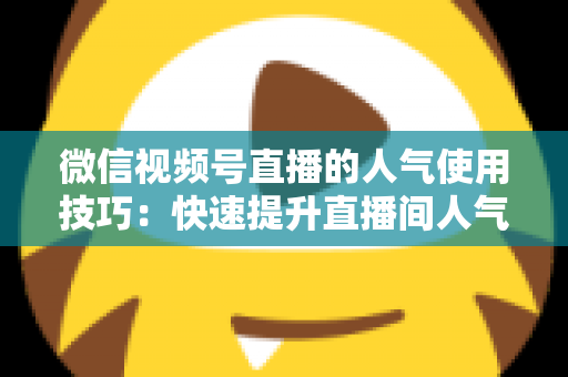 微信视频号直播的人气使用技巧：快速提升直播间人气与转化率的实战指南