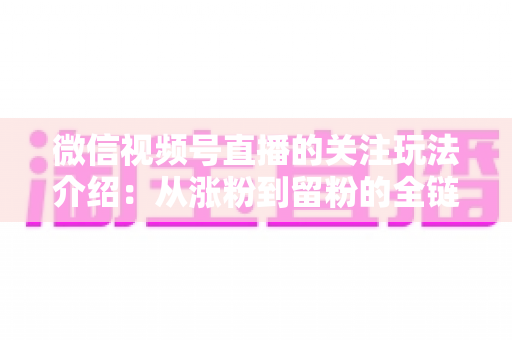 微信视频号直播的关注玩法介绍:从涨粉到留粉的全链路运营实战指南 微信视频号直播的关注玩法介绍:从涨粉到留粉的全链路运营实战指南