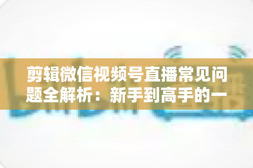 剪辑微信视频号直播常见问题全解析:新手到高手的一站式实战指南 剪辑微信视频号直播常见问题全解析:新手到高手的一站式实战指南
