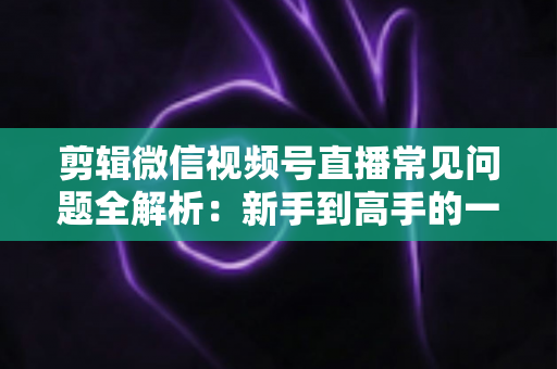 剪辑微信视频号直播常见问题全解析:新手到高手的一站式实战指南 剪辑微信视频号直播常见问题全解析:新手到高手的一站式实战指南