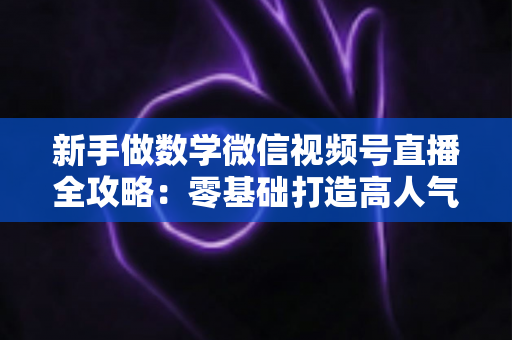 新手做数学微信视频号直播全攻略:零基础打造高人气知识直播间的实用指南 新手做数学微信视频号直播全攻略:零基础打造高人气知识直播间的实用指南