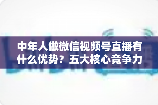 中年人做微信视频号直播有什么优势?五大核心竞争力深度解析 中年人做微信视频号直播有什么优势?五大核心竞争力深度解析