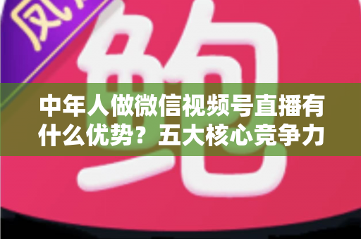中年人做微信视频号直播有什么优势?五大核心竞争力深度解析 中年人做微信视频号直播有什么优势?五大核心竞争力深度解析