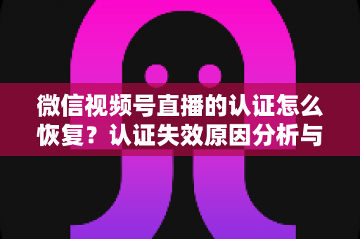 微信视频号直播的认证怎么恢复?认证失效原因分析与恢复全流程指南 微信视频号直播的认证怎么恢复?认证失效原因分析与恢复全流程指南