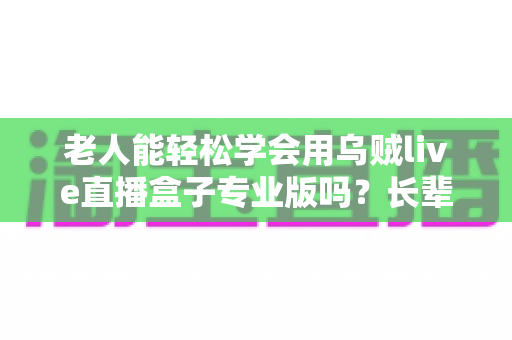 老人能轻松学会用乌贼live直播盒子专业版吗?长辈直播入门全指南 老人能轻松学会用乌贼live直播盒子专业版吗?长辈直播入门全指南