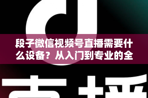 段子微信视频号直播需要什么设备？从入门到专业的全套装备攻略全解析