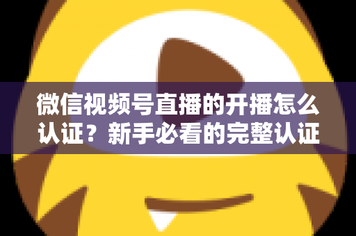 微信视频号直播的开播怎么认证?新手必看的完整认证流程与开播避坑指南 微信视频号直播的开播怎么认证?新手必看的完整认证流程与开播避坑指南