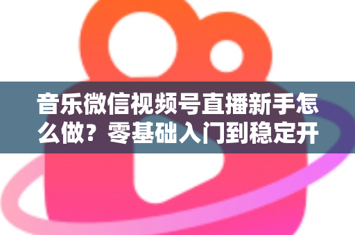 音乐微信视频号直播新手怎么做？零基础入门到稳定开播的全流程实战指南