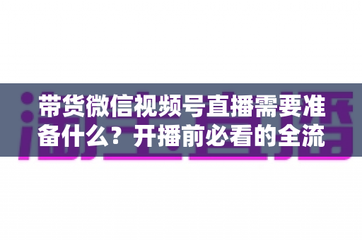 带货微信视频号直播需要准备什么?开播前必看的全流程准备清单 带货微信视频号直播需要准备什么?开播前必看的全流程准备清单