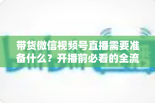 带货微信视频号直播需要准备什么?开播前必看的全流程准备清单 带货微信视频号直播需要准备什么?开播前必看的全流程准备清单