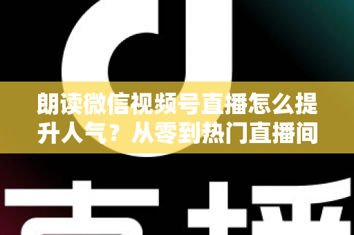 朗读微信视频号直播怎么提升人气?从零到热门直播间的人气增长实战全攻略 朗读微信视频号直播怎么提升人气?从零到热门直播间的人气增长实战全攻略