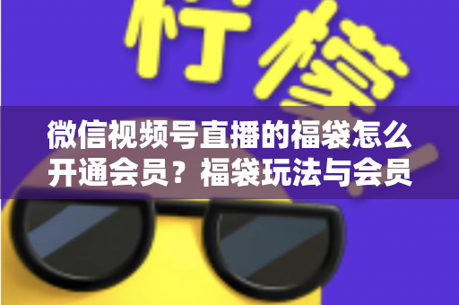 微信视频号直播的福袋怎么开通会员？福袋玩法与会员开通一站式全攻略