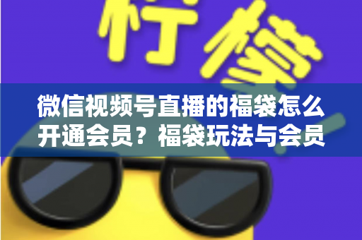 微信视频号直播的福袋怎么开通会员？福袋玩法与会员开通一站式全攻略