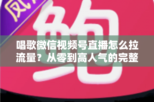 唱歌微信视频号直播怎么拉流量？从零到高人气的完整引流攻略