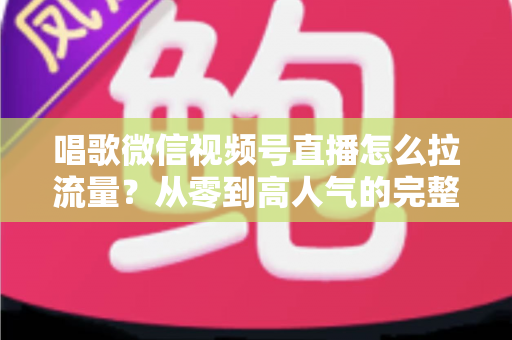 唱歌微信视频号直播怎么拉流量？从零到高人气的完整引流攻略