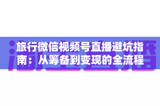 旅行微信视频号直播避坑指南:从筹备到变现的全流程防坑攻略 旅行微信视频号直播避坑指南:从筹备到变现的全流程防坑攻略