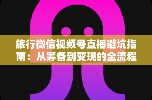 旅行微信视频号直播避坑指南:从筹备到变现的全流程防坑攻略 旅行微信视频号直播避坑指南:从筹备到变现的全流程防坑攻略