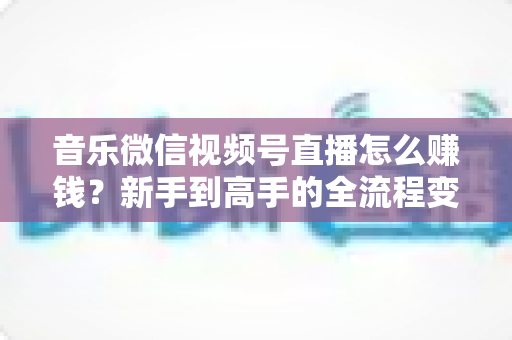 音乐微信视频号直播怎么赚钱？新手到高手的全流程变现攻略