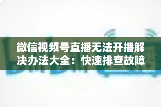 微信视频号直播无法开播解决办法大全:快速排查故障、恢复直播的完整指南 微信视频号直播无法开播解决办法大全:快速排查故障、恢复直播的完整指南