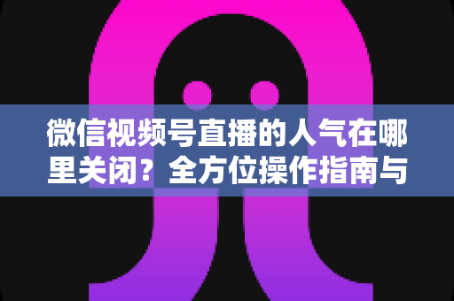 微信视频号直播的人气在哪里关闭？全方位操作指南与实用技巧解析