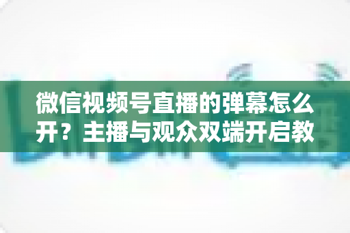 微信视频号直播的弹幕怎么开？主播与观众双端开启教程及互动运营全攻略