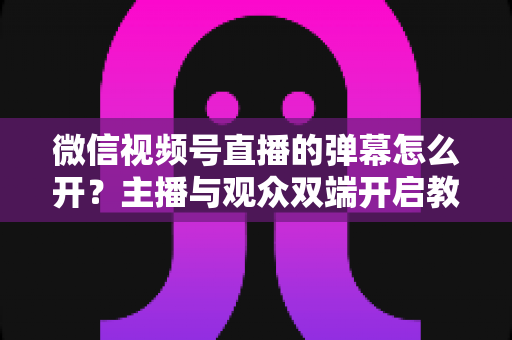 微信视频号直播的弹幕怎么开？主播与观众双端开启教程及互动运营全攻略