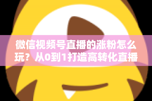 微信视频号直播的涨粉怎么玩?从0到1打造高转化直播间涨粉全攻略 微信视频号直播的涨粉怎么玩?从0到1打造高转化直播间涨粉全攻略