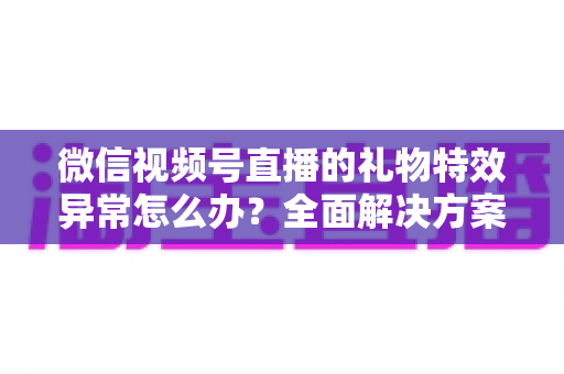 微信视频号直播的礼物特效异常怎么办？全面解决方案与实用避坑指南