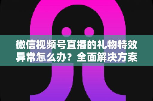 微信视频号直播的礼物特效异常怎么办？全面解决方案与实用避坑指南