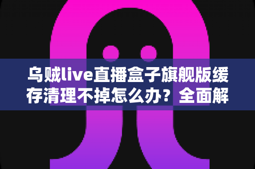 乌贼live直播盒子旗舰版缓存清理不掉怎么办?全面解决指南与实用技巧 乌贼live直播盒子旗舰版缓存清理不掉怎么办?全面解决指南与实用技巧