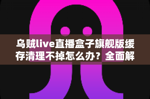 乌贼live直播盒子旗舰版缓存清理不掉怎么办?全面解决指南与实用技巧 乌贼live直播盒子旗舰版缓存清理不掉怎么办?全面解决指南与实用技巧