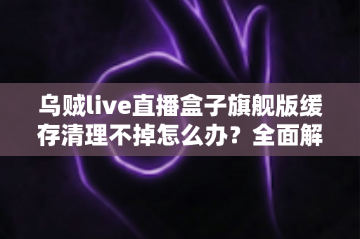 乌贼live直播盒子旗舰版缓存清理不掉怎么办？全面解决指南与实用技巧