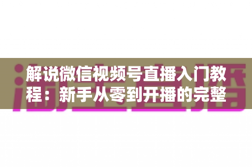 解说微信视频号直播入门教程:新手从零到开播的完整实战指南 解说微信视频号直播入门教程:新手从零到开播的完整实战指南