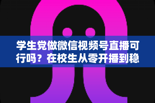 学生党做微信视频号直播可行吗?在校生从零开播到稳定变现的完整实战指南 学生党做微信视频号直播可行吗?在校生从零开播到稳定变现的完整实战指南
